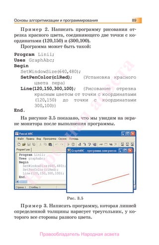 Основы алгоритмизации и программирования 89
Пример 2. Написать программу рисования от-
резка красного цвета, соединяющего две точки с ко-
ординатами (120,150) и (300,100).
Программа может быть такой:
Program Linii;
Uses GraphAbc;
Begin
SetWindowSize(640,480);
SetPenColor(clRed); {Установка красного
цвета пера}
Line(120,150,300,100); {Рисование отрезка
красным цветом от точки с координатами
(120,150) до точки с координатами
300,100)}
End.
На рисунке 3.5 показано, что мы увидим на экра-
не монитора после выполнения программы.
Рис. 3.5
Пример 3. Написать программу, которая линией
определенной толщины нарисует треугольник, у ко-
торого все стороны разного цвета.
Народная
асвета
Правообладатель Народная асвета
 