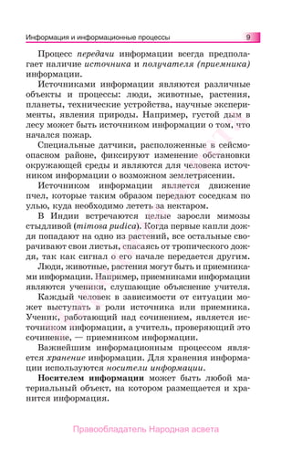 9Информация и информационные процессы
Процесс передачи информации всегда предпола-
гает наличие источника и получателя (приемника)
информации.
Источниками информации являются различные
объекты и процессы: люди, животные, растения,
планеты, технические устройства, научные экспери-
менты, явления природы. Например, густой дым в
лесу может быть источником информации о том, что
начался пожар.
Специальные датчики, расположенные в сейсмо-
опасном районе, фиксируют изменение обстановки
окружающей среды и являются для человека источ-
ником информации о возможном землетрясении.
Источником информации является движение
пчел, которые таким образом передают соседкам по
улью, куда необходимо лететь за нектаром.
В Индии встречаются целые заросли мимозы
стыдливой (mimosa pudica). Когда первые капли дож-
дя попадают на одно из растений, все остальные сво-
рачивают свои листья, спасаясь от тропического дож-
дя, так как сигнал о его начале передается другим.
Люди, животные, растения могут быть и приемника-
ми информации. Например, приемниками информации
являются ученики, слушающие объяснение учителя.
Каждый человек в зависимости от ситуации мо-
жет выступать в роли источника или приемника.
Ученик, работающий над сочинением, является ис-
точником информации, а учитель, проверяющий это
сочинение, — приемником информации.
Важнейшим информационным процессом явля-
ется хранение информации. Для хранения информа-
ции используются носители информации.
Носителем информации может быть любой ма-
териальный объект, на котором размещается и хра-
нится информация.
Народная
асвета
Правообладатель Народная асвета
 