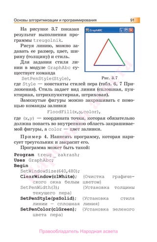 Основы алгоритмизации и программирования 91
На рисунке 3.7 показан
результат выполнения про-
граммы treugolnik.
Рисуя линию, можно за-
давать ее размер, цвет, ши-
рину (толщину) и стиль.
Для задания стиля ли-
нии в модуле GraphAbc су-
ществует команда
SetPenStyle(Style),
где Style — константы стилей пера (табл. 6, 7 При-
ложения). Стиль задает вид линии (сплошная, пун-
ктирная, штрихпунктирная, штриховая).
Замкнутые фигуры можно закрашивать с помо-
щью команды заливки
FloodFill(х,у,color),
где (х,у) — координата точки, которая обязательно
должна попасть во внутреннюю область закрашивае-
мой фигуры, а color — цвет заливки.
Пример 4. Написать программу, которая нари-
сует треугольник и закрасит его.
Программа может быть такой:
Program treug _ zakrash;
Uses GraphAbc;
Begin
SetWindowSize(640,480);
ClearWindow(clWhite); {Очистка графиче-
ского окна белым цветом}
SetPenWidth(3); {Установка толщины
текущего пера}
SetPenStyle(psSolid); {Установка стиля
линии — сплошная линия}
SetPenColor(clGreen); {Установка зеленого
цвета пера}
Рис. 3.7
Народная
асвета
Правообладатель Народная асвета
 