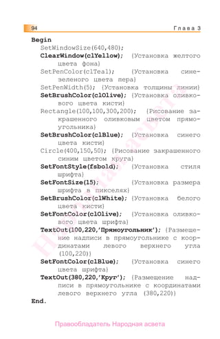 Г л а в а 394
Begin
SetWindowSize(640,480);
ClearWindow(clYellow); {Установка желтого
цвета фона}
SetPenColor(clТeal); {Установка сине-
зеленого цвета пера}
SetPenWidth(5); {Установка толщины линии}
SetBrushColor(clOlive); {Установка оливко-
вого цвета кисти}
Rectangle(100,100,300,200); {Рисование за-
крашенного оливковым цветом прямо-
угольника}
SetBrushColor(clBlue); {Установка синего
цвета кисти}
Circle(400,150,50); {Рисование закрашенного
синим цветом круга}
SetFontStyle(fsbold); {Установка стиля
шрифта}
SetFontSize(15); {Установка размера
шрифта в пикселях}
SetBrushColor(clWhite); {Установка белого
цвета кисти}
SetFontColor(clOlive); {Установка оливко-
вого цвета шрифта}
TextOut(100,220,’Прямоугольник’); {Размеще-
ние надписи в прямоугольнике с коор-
динатами левого верхнего угла
(100,220)}
SetFontColor(clBlue); {Установка синего
цвета шрифта}
TextOut(380,220,’Круг’); {Размещение над-
писи в прямоугольнике с координатами
левого верхнего угла (380,220)}
End.
Народная
асвета
Правообладатель Народная асвета
 