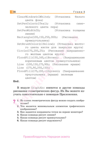Г л а в а 396
ClearWindow(clWhite); {Установка белого
цвета фона}
SetPenColor(clTeal); {Установка сине-
зеленого цвета пера}
SetPenWidth(5); {Установка толщины
линии}
Rectangle(100,150,250,300); {Рисование
прямоугольника}
SetBrushColor(clYellow); {Установка желто-
го цвета кисти для закраски круга}
Circle(170,200,25); {Рисование закрашенно-
го желтым цветом круга}
FloodFill(150,160,clBrown); {Закрашивание
коричневым цветом прямоугольника}
Line (100,150,175,90); {Рисование крыши}
Line (175,90,250,150);
FloodFill(175,100,clGgreen); {Закрашивание
треугольника (крыши) зеленым
цветом}
End.
В модуле GraphAbc имеются и другие команды
рисования геометрических фигур. Их Вы можете из-
учить самостоятельно с помощью Приложения.
1. Из каких геометрических фигур можно создать изобра-
жение?
2. Что является минимальным элементом графического
изображения?
3. Как задаются координаты точки на экране монитора?
4. Какая команда рисует линию?
5. Какая команда рисует прямоугольник?
6. Какая команда рисует окружность?
?
Народная
асвета
Правообладатель Народная асвета
 