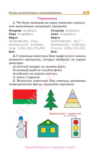 Основы алгоритмизации и программирования 97
Упражнения
1. Что будет выведено на экран монитора в резуль-
тате выполнения следующих программ:
Program graﬁka1;
Uses GraphAbc;
Begin
SetPenWidth (10);
SetPenColor (clRed);
Line (100,100,270,90)
End.
Program graﬁka2;
Uses GraphAbc;
Begin
SetPenWidth (8);
SetPenColor (clBlue);
Circle (200,150,50)
End.
2. С помощью известных Вам графических команд
напишите программу, которая изобразит на экране
монитора:
а) желтый квадрат на зеленом фоне;
б) зеленый ромб на голубом фоне;
в) избушку на курьих ножках;
г) лодку с парусом.
3. Используя известные Вам команды рисования
геометрических фигур, нарисуйте картинки:
Красный cвет — дороги нет
Народная
асвета
Правообладатель Народная асвета
 