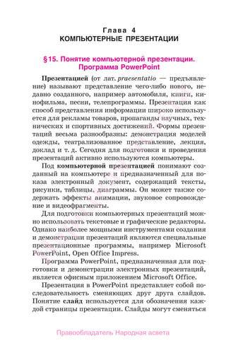 Глава 4
КОМПЬЮТЕРНЫЕ ПРЕЗЕНТАЦИИ
§15. Понятие компьютерной презентации.
Программа PowerPoint
Презентацией (от лат. praesentatio — предъявле-
ние) называют представление чего-либо нового, не-
давно созданного, например автомобиля, книги, ки-
нофильма, песни, телепрограммы. Презентация как
способ представления информации широко использу-
ется для рекламы товаров, пропаганды научных, тех-
нических и спортивных достижений. Формы презен-
таций весьма разнообразны: демонстрация моделей
одежды, театрализованное представление, лекция,
доклад и т. д. Сегодня для подготовки и проведения
презентаций активно используются компьютеры.
Под компьютерной презентацией понимают соз-
данный на компьютере и предназначенный для по-
каза электронный документ, содержащий тексты,
рисунки, таблицы, диаграммы. Он может также со-
держать эффекты анимации, звуковое сопровожде-
ние и видеофрагменты.
Для подготовки компьютерных презентаций мож-
но использовать текстовые и графические редакторы.
Однако наиболее мощными инструментами создания
и демонстрации презентаций являются специальные
презентационные программы, например Microsoft
PowerPoint, Open Office Impress.
Программа PowerPoint, предназначенная для под-
готовки и демонстрации электронных презентаций,
является офисным приложением Microsoft Office.
Презентация в PowerPoint представляет собой по-
следовательность сменяющих друг друга слайдов.
Понятие слайд используется для обозначения каж-
дой страницы презентации. Слайды могут сменяться
Народная
асвета
Правообладатель Народная асвета
 