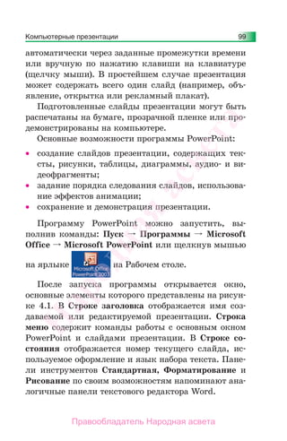Компьютерные презентации 99
автоматически через заданные промежутки времени
или вручную по нажатию клавиши на клавиатуре
(щелчку мыши). В простейшем случае презентация
может содержать всего один слайд (например, объ-
явление, открытка или рекламный плакат).
Подготовленные слайды презентации могут быть
распечатаны на бумаге, прозрачной пленке или про-
демонстрированы на компьютере.
Основные возможности программы PowerPoint:
• создание слайдов презентации, содержащих тек-
сты, рисунки, таблицы, диаграммы, аудио- и ви-
деофрагменты;
• задание порядка следования слайдов, использова-
ние эффектов анимации;
• сохранение и демонстрация презентации.
Программу PowerPoint можно запустить, вы-
полнив команды: Пуск Программы Microsoft
Office Microsoft РowerPoint или щелкнув мышью
на ярлыке на Рабочем столе.
После запуска программы открывается окно,
основные элементы которого представлены на рисун-
ке 4.1. В Строке заголовка отображается имя соз-
даваемой или редактируемой презентации. Строка
меню содержит команды работы с основным окном
РowerPoint и слайдами презентации. В Строке со-
стояния отображается номер текущего слайда, ис-
пользуемое оформление и язык набора текста. Пане-
ли инструментов Стандартная, Форматирование и
Рисование по своим возможностям напоминают ана-
логичные панели текстового редактора Word.
Народная
асвета
Правообладатель Народная асвета
 