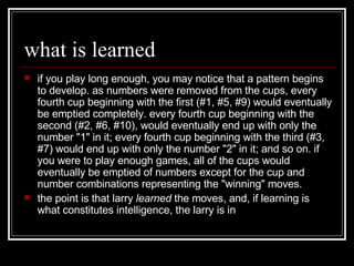 what is learned if you play long enough, you may notice that a pattern begins to develop. as numbers were removed from the cups, every fourth cup beginning with the first (#1, #5, #9) would eventually be emptied completely. every fourth cup beginning with the second (#2, #6, #10), would eventually end up with only the number "1" in it; every fourth cup beginning with the third (#3, #7) would end up with only the number "2" in it; and so on. if you were to play enough games, all of the cups would eventually be emptied of numbers except for the cup and number combinations representing the "winning" moves.  the point is that larry  learned  the moves, and, if learning is what constitutes intelligence, the larry is in 