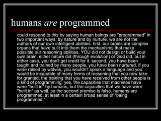 humans  are  programmed could respond to this by saying human beings are "programmed" in two important ways: by nature and by nurture. we are not the authors of our own intelligent abilities. first, our brains are complex organs that have built into them the mechanisms that make possible our reasoning abilities. YOU did not design or build your own brain. either nature did (through evolution) or God did. but in either case, you don't get credit for it. second, you have been taught and trained by many people, you have been nurtured. if you were raised by wolves, you wouldn't speak a language and you would be incapable of many forms of reasoning that you now take for granted. the training that you have received from other people is a kind of programming. yes, the capacities that machines have were "built in" by humans, but the capacities that we have were "built in" as well. so the second premise   is false. humans are programmed, at least in a certain broad sense of "being programmed."  