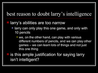 best reason to doubt larry’s intelligence larry’s abilities are too narrow larry can only play this one game, and only with 10 pencils we, on the other hand, can play with various different numbers of pencils, and we can play other games – we can learn lots of things and not just this one thing is this ample justification for saying larry isn’t intelligent? 