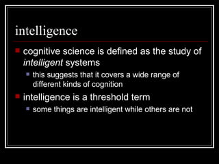 intelligence cognitive science is defined as the study of  intelligent  systems this suggests that it covers a wide range of different kinds of cognition intelligence is a threshold term some things are intelligent while others are not 