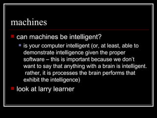 machines can machines be intelligent? is your computer intelligent (or, at least, able to demonstrate intelligence given the proper software – this is important because we don’t want to say that anything with a brain is intelligent.  rather, it is processes the brain performs that exhibit the intelligence) look at larry learner 