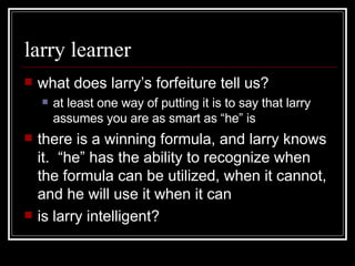 larry learner what does larry’s forfeiture tell us? at least one way of putting it is to say that larry assumes you are as smart as “he” is there is a winning formula, and larry knows it.  “he” has the ability to recognize when the formula can be utilized, when it cannot, and he will use it when it can is larry intelligent? 