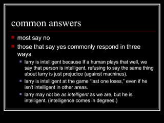 common answers most say no those that say yes commonly respond in three ways larry is intelligent because If a human plays that well, we say that person is intelligent. refusing to say the same thing about larry is just prejudice (against machines).  larry is intelligent at the game “last one loses,” even if he isn't intelligent in other areas.  larry may not be  as intelligent  as we are, but he is intelligent. (intelligence comes in degrees.)  