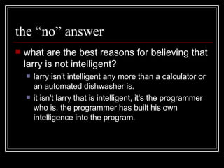 the “no” answer what are the best reasons for believing that larry is not intelligent?  larry isn't intelligent any more than a calculator or an automated dishwasher is.  it isn't larry that is intelligent, it's the programmer who is. the programmer has built his own intelligence into the program.  