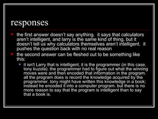 responses the first answer doesn’t say anything.  it says that calculators aren’t intelligent, and larry is the same kind of thing, but it doesn’t tell us why calculators themselves aren’t intelligent.  it pushes the question back with no real reason the second answer can be fleshed out to be something like this: it isn't Larry that is intelligent, it is the programmer (in this case, tony kuzola). the programmer had to figure out what the winning moves were and then encoded that information in the program. all the program does is record the knowledge acquired by the programmer. tony might have written this knowledge in a book; instead he encoded it into a computer program. but there is no more reason to say that the program is intelligent than to say that a book is.  