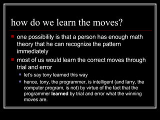 how do we learn the moves? one possibility is that a person has enough math theory that he can recognize the pattern immediately most of us would learn the correct moves through trial and error let’s say tony learned this way hence, tony, the programmer, is intelligent (and larry, the computer program, is not) by virtue of the fact that the programmer  learned  by trial and error what the winning moves are.  