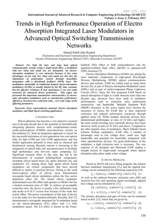 ISSN: 2278 – 1323
                International Journal of Advanced Research in Computer Engineering &Technology (IJARCET)
                                                                           Volume 2, Issue 2, February 2013

   Trends in High Performance Operation of Electro
      Absorption Integrated Laser Modulators in
      Advanced Optical Switching Transmission
                      Networks
                                                      Ahmed Nabih Zaki Rashed
                               Electronics and Electrical Communications Engineering Department
                         Faculty of Electronic Engineering, Menouf 32951, Menoufia University, EGYPT

   Abstract- For high bit rates and long haul optical                    Keldysh (FK) effect in bulk semiconductors and the
communication systems using a single-mode fiber, a modulator             quantum-confined Stark effect (QCSE) in quantum-well
with low chirp and small size are demanded. An electro-                  (QW) structures [7].
absorption modulator is very attractive because it has some                    Electro-Absorption Modulators (EAMs) are among the
advantages of not only low chirp and small size but also the             most important components of high-speed Wavelength
elimination of polarization control through monolithic
integration with a distributed feedback (DFB) laser. The
                                                                         Division Multiplexing (WDM) optical communications
modulation bandwidth of traditional lumped electro-absorption            devices and systems. EAM are widely used as stand alone
modulators (EAMs) is usually limited by the RC time constant,            devices [8], as part of Electro-Absorption Modulated Lasers
but the effective resistance R and capacitance C are not easily          (EML), and as part of multi-component Planar Lightwave
extracted for advanced device geometries. This paper has                 Circuits (PLC). Since the first proposed EAM based on
presented the important transmission characteristics of electro-         optical absorption of light in a bulk structure more than two
optic absorption modulators such as transmission performance             decades ago, advances have been made in modulator
efficiency, insertion loss, extinction ratio, , over wide range of the   performances such as extinction ratio, polarization
affecting parameters.                                                    insensitivity, and bandwidth. Multiple Quantum Well
  Keywords: GaAs semiconductor material, Electro absorption              (MQW) structures in the active region have become the
modulator, and High Speed switching applications.                        structures of choice for EAM due to their improved
                                                                         extinction and reduced polarization sensitivity through
                         I. INTRODUCTION                                 applied strain [9]. While lumped electrode devices have
      Silicon photonics has become a very attractive research            demonstrated performance at rates of 10 Gb/s and higher,
area in the past decade due to the potential of monolithically           the more recent traveling wave electrode devices have been
integrating photonic devices with complementary-metal-                   shown to work at rates of 43 Gb/s and above. Compared to
oxide-semiconductor (CMOS) microelectronic circuits on                   the other popular class of modulators, Mach Zehnder based
this platform [1]. Such an integration approach is crucial for           Lithium Niobate modulators, EAM offer a number of
the successful realization of next generation low cost optical           advantages such as low voltage drive, small size, high
links for data COM and Tele COM applications, and has                    bandwidth, and potential for monolithic integration with
further application potential in areas such as chemical and              other optoelectronic devices. For good performance of the
biochemical sensing. Recently interest is increasing in the              modulator, a high extinction ratio is necessary. The vast
integration of optical links into microprocessors to facilitate          majority of all designed and fabricated EAM employ a
high performance and low-cost super computing [2].                       straight section of single-mode waveguide where optical
Significant research effort in this area, has led to the                 absorption takes place under a bias voltage.
demonstration of essential building-block components,
including silicon based lasers [3], photo detectors [4], and                                II. DEVICE MODELING
modulators [5]. Among these, high speed silicon based                         Based on MATLAB curve fitting program, the relation
modulators are critical components that have proved                      between modulator transmission (Tm) and the applied bias
difficult to realize in practical devices. Owing to the weak             voltage can be estimated by the following expression [10]:
electro-optical effect of silicon, most demonstrated                               Tm  0.654 VB  0.00432 2VB  0.0312 3VB (1)
                                                                                                               2              3
waveguide based silicon modulators utilize the free carrier
                                                                         As well as the relations between extinction ratio (ER) and
dispersion effect [6]. The fastest silicon modulator
                                                                         insertion loss (IL) and operating signal wavelength, applied
demonstrated uses this effect and operates at 40Gb/s but has
                                                                         bias voltage can be estimated by [11]:
a limited extinction ratio of 1dB. To achieve an acceptable
extinction ratio, the device is usually a few millimeters long                     ER  0.0324 VB  0.005432 VB  1.654 3 VB (2)
                                                                                                                 2            3

and works at 6-10 V reverse bias because of the weak free                         IL  0.732  VB  1.5432 VB  0.006543 VB
                                                                                                              2              3
                                                                                                                                 (3)
carrier effect. The power consumption of this type of device
is in the order of a few hundred miliwalts. Recently, Ref. [7]           The intrinsic absorption and gain of GaAs can be estimated
demonstrated a waveguide integrated Ge Si modulator based                based on Ref. [12], which they are given by:
on the electro-absorption (EA) effect with 1.2 GHz                            0  1.3243 VB  0.0654332 VB  0.005443 VB (4)
                                                                                                              2             3

modulation speed. The EA effect is known as the Franz-
                                                                                  G  3.654  VB  0.003652 VB  0.058753 VB (5)
                                                                                                              2              3



                                                                                                                                   330
                                                  All Rights Reserved © 2013 IJARCET
 