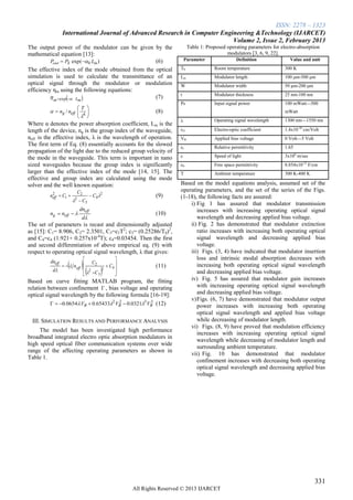 ISSN: 2278 – 1323
                 International Journal of Advanced Research in Computer Engineering &Technology (IJARCET)
                                                                            Volume 2, Issue 2, February 2013
The output power of the modulator can be given by the                  Table 1: Proposed operating parameters for electro-absorption
mathematical equation [13]:                                                              modulators [3, 6, 9, 22].
          Pout  PS exp (0 Lm )                 (6)                Parameter                Definition              Value and unit

The effective index of the mode obtained from the optical        T0                Room temperature                 300 K
simulation is used to calculate the transmittance of an          Lm                Modulator length                 100 μm-500 μm
optical signal through the modulator or modulation               W                 Modulator width                  50 μm-200 μm
efficiency ηm using the following equations:
          m exp Lm                          (7)            t                 Modulator thickness              25 nm-100 nm
                                                                 Ps                Input signal power               100 mWatt—500
                            T 
           ng / neff 
                                
                                                      (8)                                                          mWatt
                             4 
                                                                                  Operating signal wavelength      1300 nm—1550 nm
Where α denotes the power absorption coefficient, Lm is the
length of the device, ng is the group index of the waveguide,    r41               Electro-optic coefficient        1.4x10-10 cm/Volt
neff is the effective index, λ is the wavelength of operation.   VB                Applied bias voltage             0 Volt—5 Volt
The first term of Eq. (8) essentially accounts for the slowed    εr                Relative permittivity            1.65
propagation of the light due to the reduced group velocity of
the mode in the waveguide. This term is important in nano        c                 Speed of light                   3x108 m/sec
sized waveguides because the group index is significantly        ε0                Free space permittivity          8.854x10-12 F/cm
larger than the effective index of the mode [14, 15]. The        T                 Ambient temperature              300 K-400 K
effective and group index are calculated using the mode
solver and the well known equation:                              Based on the model equations analysis, assumed set of the
                            C2                                   operating parameters, and the set of the series of the Figs.
         neff  C1 
          2
                                       C42           (9)       (1-18), the following facts are assured:
                         C3
                        2
                                                                     i) Fig 1 has assured that modulator transmission
                             dneff                                      increases with increasing operating optical signal
         ng  neff                                   (10)
                              d                                        wavelength and decreasing applied bias voltage.
The set of parameters is recast and dimensionally adjusted           ii) Fig. 2 has demonstrated that modulator extinction
as [15]: C1= 8.906, C2= 2.3501, C3=c3T2; c3= (0.25286/T0)2,             ratio increases with increasing both operating optical
and C4=c4 (1.921+ 0.257x10-4T); c4=0.03454. Then the first              signal wavelength and decreasing applied bias
and second differentiation of above empirical eq. (9) with              voltage.
respect to operating optical signal wavelength, λ that gives:        iii) Figs. (3, 4) have indicated that modulator insertion
                                                                      loss and intrinsic modal absorption decreases with
         dneff
                  
                n eff     
                             C2
                                     C4                               increasing both operating optical signal wavelength
                                          
                                                       (11)
          d              2      2      
                           C 3                                      and decreasing applied bias voltage.
Based on curve fitting MATLAB program, the fitting                   iv) Fig. 5 has assured that modulator gain increases
relation between confinement  , bias voltage and operating             with increasing operating optical signal wavelength
optical signal wavelength by the following formula [16-19]:             and decreasing applied bias voltage.
                                                                     v) Figs. (6, 7) have demonstrated that modulator output
            0.0654 VB  0.654332 VB  0.03213 VB (12)
                                       2             3
                                                                        power increases with increasing both operating
                                                                        optical signal wavelength and applied bias voltage
 III. SIMULATION RESULTS AND PERFORMANCE ANALYSIS                       while decreasing of modulator length.
                                                                     vi) Figs. (8, 9) have proved that modulation efficiency
     The model has been investigated high performance
                                                                        increases with increasing operating optical signal
broadband integrated electro optic absorption modulators in
                                                                        wavelength while decreasing of modulator length and
high speed optical fiber communication systems over wide
                                                                        surrounding ambient temperature.
range of the affecting operating parameters as shown in
                                                                     vii) Fig. 10 has demonstrated that modulator
Table 1.
                                                                        confinement increases with decreasing both operating
                                                                        optical signal wavelength and decreasing applied bias
                                                                        voltage.




                                                                                                                                    331
                                               All Rights Reserved © 2013 IJARCET
 
