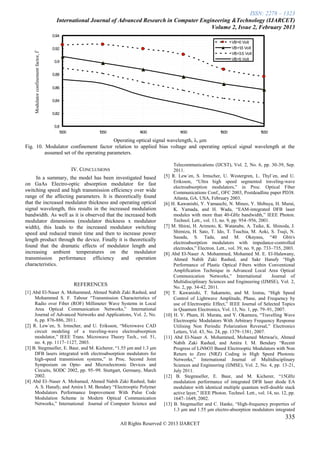 ISSN: 2278 – 1323
                                        International Journal of Advanced Research in Computer Engineering &Technology (IJARCET)
                                                                                                   Volume 2, Issue 2, February 2013
                                      0.94
                                                                                                                         VB=0 Volt
                                      0.92                                                                               VB=1 Volt
                                                                                                                             .5
    Modulator confinement factor, Ѓ


                                                                                                                         VB=3.5 Volt
                                                                                                                         VB=5 Volt
                                       0.9


                                      0.88


                                      0.86


                                      0.84


                                      0.82


                                       0.8
                                          1300             1350            1400              1450                 1500                 1550

                                         Operating optical signal wavelength, λ, μm
Fig. 10. Modulator confinement factor relation to applied bias voltage and operating optical signal wavelength at the
         assumed set of the operating parameters.

                                                                                          Telecommunications (IJCST), Vol. 2, No. 6, pp. 30-39, Sep.
                                                 IV. CONCLUSIONS                          2011.
      In a summary, the model has been investigated based                            [5] R. Lew´en, S. Irmscher, U. Westergren, L. Thyl´en, and U.
                                                                                          Eriksson, ―Ultra high speed segmented traveling-wave
on GaAs Electro-optic absorption modulator for fast
                                                                                          electroabsorption modulators,‖ in Proc. Optical Fiber
switching speed and high transmission efficiency over wide                                Communications Conf., OFC 2003, Postdeadline paper PD38.
range of the affecting parameters. It is theoretically found                              Atlanta, GA, USA, February 2003.
that the increased modulator thickness and operating optical                         [6] H. Kawanishi, Y. Yamauchi, N. Mineo, Y. Shibuya, H. Murai,
signal wavelength, this results in the increased modulation                               K. Yamada, and H. Wada, ―EAM-integrated DFB laser
bandwidth. As well as it is observed that the increased both                              modules with more than 40-GHz bandwidth,‖ IEEE Photon.
modulator dimensions (modulator thickness x modulator                                     Technol. Lett., vol. 13, no. 9, pp. 954–956, 2001.
width), this leads to the increased modulator switching                              [7] M. Shirai, H. Arimoto, K. Watanabe, A. Taike, K. Shinoda, J.
speed and reduced transit time and then to increase power                                 Shimizu, H. Sato, T. Ido, T. Tsuchia, M. Aoki, S. Tsuji, N.
                                                                                          Sasada, S. Tada, and M. Okayasu, ―40 Gbit/s
length product through the device. Finally it is theoretically
                                                                                          electroabsorption modulators with impedance-controlled
found that the dramatic effects of modulator length and                                   electrodes,‖ Electron. Lett., vol. 39, no. 9, pp. 733–735, 2003.
increasing ambient temperatures on the modulator                                     [8] Abd El-Naser A. Mohammed, Mohamed M. E. El-Halawany,
transmission performance efficiency and operation                                         Ahmed Nabih Zaki Rashed, and Sakr Hanafy ―High
characteristics.                                                                          Performance of Plastic Optical Fibers within Conventional
                                                                                          Amplification Technique in Advanced Local Area Optical
                                                                                          Communication Networks,‖ International               Journal of
                                                                                          Multidisciplinary Sciences and Engineering (IJMSE), Vol. 2,
                                                 REFERENCES                               No. 2, pp. 34-42, 2011.
[1] Abd El-Naser A. Mohammed, Ahmed Nabih Zaki Rashed, and                           [9] T. Kawanishi, T. Sakamoto, and M. Izutsu, ―High Speed
     Mohammed S. F. Tabour ―Transmission Characteristics of                               Control of Lightwave Amplitude, Phase, and Frequency by
     Radio over Fiber (ROF) Millimeter Wave Systems in Local                              use of Electrooptic Effect,‖ IEEE Journal of Selected Topics
     Area Optical Communication Networks,‖ International                                  in Quantum Electronics, Vol. 13, No. 1, pp. 79–91, 2007.
     Journal of Advanced Networks and Applications, Vol. 2, No.                      [10] H. V. Pham, H. Murata, and Y. Okamura, ―Travelling Wave
     6, pp. 876-886, 2011.                                                                Electrooptic Modulators With Arbitrary Frequency Response
[2] R. Lew´en, S. Irmscher, and U. Eriksson, ―Microwave CAD                               Utilising Non Periodic Polarization Reversal,‖ Electronics
     circuit modeling of a traveling-wave electroabsorption                               Letters, Vol. 43, No. 24, pp. 1379–1381, 2007.
     modulator,‖ IEEE Trans. Microwave Theory Tech., vol. 51,                        [11] Abd El-Naser A. Mohammed, Mohamed Metwae'e, Ahmed
     no. 4, pp. 1117–1127, 2003.                                                          Nabih Zaki Rashed, and Amira I. M. Bendary ―Recent
[3] B. Stegmueller, E. Baur, and M. Kicherer, ―1.55 μm and 1.3 μm                         Progress of LiNbO3 Based Electrooptic Modulators with Non
     DFB lasers integrated with electroabsorption modulators for                          Return to Zero (NRZ) Coding in High Speed Photonic
     high-speed transmission systems,‖ in Proc. Second Joint                              Networks,‖ International Journal of Multidisciplinary
     Symposium on Opto- and Microelectronic Devices and                                   Sciences and Engineering (IJMSE), Vol. 2, No. 4, pp. 13-21,
     Circuits, SODC 2002, pp. 95–99. Stuttgart, Germany, March                            July 2011.
     2002.                                                                           [12] B. Stegmueller, E. Baur, and M. Kicherer, ―15GHz
[4] Abd El–Naser A. Mohamed, Ahmed Nabih Zaki Rashed, Sakr                                modulation performance of integrated DFB laser diode EA
     A. S. Hanafy, and Amira I. M. Bendary ―Electrooptic Polymer                          modulator with identical multiple quantum well-double stack
     Modulators Performance Improvement With Pulse Code                                   active layer,‖ IEEE Photon. Technol. Lett., vol. 14, no. 12, pp.
     Modulation Scheme in Modern Optical Communication                                    1647–1649, 2002.
     Networks,‖ International Journal of Computer Science and                        [13] B. Stegmueller and C. Hanke, ―High-frequency properties of
                                                                                          1.3 μm and 1.55 μm electro-absorption modulators integrated
                                                                                                                                                    335
                                                                   All Rights Reserved © 2013 IJARCET
 