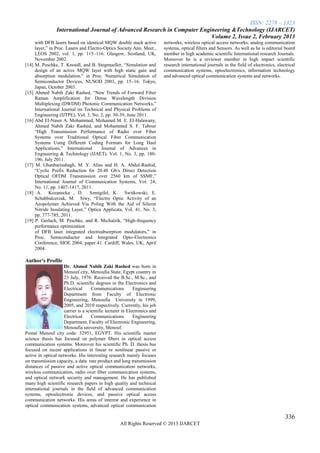 ISSN: 2278 – 1323
                 International Journal of Advanced Research in Computer Engineering &Technology (IJARCET)
                                                                            Volume 2, Issue 2, February 2013
     with DFB lasers based on identical MQW double stack active            networks, wireless optical access networks, analog communication
     layer,‖ in Proc. Lasers and Electro-Optics Society Ann. Meet.,        systems, optical filters and Sensors. As well as he is editorial board
     LEOS 2002, vol. 1, pp. 115–116. Glasgow, Scotland, UK,                member in high academic scientific International research Journals.
     November 2002.                                                        Moreover he is a reviewer member in high impact scientific
[14] M. Peschke, T. Knoedl, and B. Stegmueller, ―Simulation and            research international journals in the field of electronics, electrical
     design of an active MQW layer with high static gain and               communication systems, optoelectronics, information technology
     absorption modulation,‖ in Proc. Numerical Simulation of              and advanced optical communication systems and networks.
     Semiconductor Devices, NUSOD 2003, pp. 15–16. Tokyo,
     Japan, October 2003.
[15] Ahmed Nabih Zaki Rashed, ―New Trends of Forward Fiber
     Raman Amplification for Dense Wavelength Division
     Multiplexing (DWDM) Photonic Communication Networks,‖
     International Journal on Technical and Physical Problems of
     Engineering (IJTPE), Vol. 3, No. 2, pp. 30-39, June 2011.
[16] Abd El-Naser A. Mohammed, Mohamed M. E. El-Halawany,
     Ahmed Nabih Zaki Rashed, and Mohammed S. F. Tabour
     ―High Transmission Performance of Radio over Fiber
     Systems over Traditional Optical Fiber Communication
     Systems Using Different Coding Formats for Long Haul
     Applications,‖ International       Journal of Advances in
     Engineering & Technology (IJAET), Vol. 1, No. 3, pp. 180-
     196, July 2011.
[17] M. Ghanbarisabagh, M. Y. Alias and H. A. Abdul-Rashid,
     ―Cyclic Prefix Reduction for 20.48 Gb/s Direct Detection
     Optical OFDM Transmission over 2560 km of SSMF,‖
     International Journal of Communication Systems, Vol. 24,
     No. 11, pp. 1407-1417, 2011.
[18] A. Kozanecka , D. Szmigifel, K. Switkowski, E.
     Schabbalcerzak, M. Siwy, ―Electro Optic Activity of an
     Azopolymer Achieved Via Poling With the Aid of Silicon
     Nitride Insulating Layer,‖ Optica Applicata, Vol. 41, No. 3,
     pp. 777-785, 2011.
[19] P. Gerlach, M. Peschke, and R. Michalzik, ―High-frequency
     performance optimization
     of DFB laser integrated electroabsorption modulators,‖ in
     Proc. Semiconductor and Integrated Opto-Electronics
     Conference, SIOE 2004, paper 41. Cardiff, Wales, UK, April
     2004.

Author's Profile
                     Dr. Ahmed Nabih Zaki Rashed was born in
                     Menouf city, Menoufia State, Egypt country in
                     23 July, 1976. Received the B.Sc., M.Sc., and
                     Ph.D. scientific degrees in the Electronics and
                     Electrical      Communications         Engineering
                     Department from Faculty of Electronic
                     Engineering, Menoufia University in 1999,
                     2005, and 2010 respectively. Currently, his job
                     carrier is a scientific lecturer in Electronics and
                     Electrical      Communications         Engineering
                     Department, Faculty of Electronic Engineering,
                     Menoufia university, Menouf.
Postal Menouf city code: 32951, EGYPT. His scientific master
science thesis has focused on polymer fibers in optical access
communication systems. Moreover his scientific Ph. D. thesis has
focused on recent applications in linear or nonlinear passive or
active in optical networks. His interesting research mainly focuses
on transmission capacity, a data rate product and long transmission
distances of passive and active optical communication networks,
wireless communication, radio over fiber communication systems,
and optical network security and management. He has published
many high scientific research papers in high quality and technical
international journals in the field of advanced communication
systems, optoelectronic devices, and passive optical access
communication networks. His areas of interest and experience in
optical communication systems, advanced optical communication

                                                                                                                                            336
                                                    All Rights Reserved © 2013 IJARCET
 