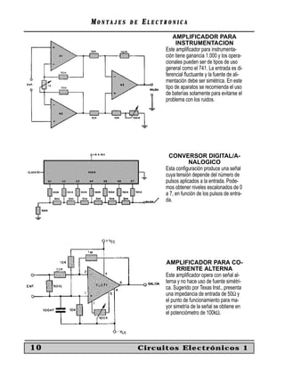 MM O N TO N T A J E SA J E S D ED E EE L E C T R O N I C AL E C T R O N I C A
10 Circuitos Electrónicos 1
AMPLIFICADOR PARA
INSTRUMENTACION
Este ampliﬁcador para instrumenta-
ción tiene ganancia 1.000 y los opera-
cionales pueden ser de tipos de uso
general como el 741. La entrada es di-
ferencial ﬂuctuante y la fuente de ali-
mentación debe ser simétrica. En este
tipo de aparatos se recomienda el uso
de baterías solamente para evitarse el
problema con los ruidos.
CONVERSOR DIGITAL/A-
NALOGICO
Esta conﬁguración produce una señal
cuya tensión depende del número de
pulsos aplicados a la entrada. Pode-
mos obtener niveles escalonados de 0
a 7, en función de los pulsos de entra-
da.
AMPLIFICADOR PARA CO-
RRIENTE ALTERNA
Este ampliﬁcador opera con señal al-
terna y no hace uso de fuente simétri-
ca. Sugerido por Texas Inst., presenta
una impedancia de entrada de 50Ω y
el punto de funcionamiento para ma-
yor simetría de la señal se obtiene en
el potenciómetro de 100kΩ.
 