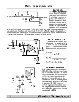 MM O N TO N T A J E SA J E S D ED E EE L E C T R O N I C AL E C T R O N I C A
14 Circuitos Electrónicos 4
FILTRO CON
SEGUIDOR DE TENSION
En este circuito los capacitores
presentan un efecto muy peque-
ño en las bajas frecuencias, lo
que tiene como resultado una
respuesta plana en esta región
del espectro. Mientras tanto, en
las altas frecuencias, los capaci-
tores desvían separadamente la
señal hacia puntos de baja impe-
dancia, lo que hace que la respuesta caiga. Un ﬁltro de dos etapas hace que la respuesta en las altas fre-
cuencias caiga con el cuadrado de la frecuencia, de ahí el nombre de ﬁltro de segundo orden para esta conﬁ-
guración. La respuesta comienza plana en las frecuencias más bajas para caer después con atenuación de
12dB por octava, inicialmente, o 40dB por década, pasada la frecuencia de corte.
FILTRO PASA-ALTOS
El simple cambio de posiciones entre
los resistores y los capacitores nos lle-
va al ﬁltro pasa-altos mostrado en la ﬁ-
gura 23. La ganancia y banda pasante
son los mismos de la versión anterior.
1
R1 = R2 = ____________
2 . p . R . C
1
R1 = R2 = _____________________
6,28 . 1500 . 0,01 . 10-6
R1 = R2 = 10,617kΩ @ 10kΩ
FILTRO RECHAZADOR
En la ﬁgura tenemos un ﬁltro rechazador de
60Hz. Estos ﬁltros pueden operar con tensio-
nes de alimentación muy bajas y en frecuen-
cias igualmente bajas con óptimo rendimien-
to. Como necesitan pocos componentes,
pueden ser instalados fácilmente en espa-
cios reducidos. Todos los resistores y capaci-
tores de este ﬁltro deben ser cuidadosamen-
te "apareados". El TLC271 tiene una
corriente de polarización de entrada de ape-
nas 1pA y no generará tensiones offset de
entrada adversas, incluso con una impedan-
cia de entrada de 20MΩ.
 