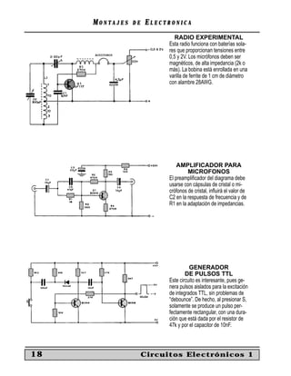 MM O N TO N T A J E SA J E S D ED E EE L E C T R O N I C AL E C T R O N I C A
18 Circuitos Electrónicos 1
RADIO EXPERIMENTAL
Esta radio funciona con baterías sola-
res que proporcionan tensiones entre
0,5 y 2V. Los micrófonos deben ser
magnéticos, de alta impedancia (2k o
más). La bobina está enrollada en una
varilla de ferrite de 1 cm de diámetro
con alambre 28AWG.
AMPLIFICADOR PARA
MICROFONOS
El preampliﬁcador del diagrama debe
usarse con cápsulas de cristal o mi-
crófonos de cristal, inﬂuirá el valor de
C2 en la respuesta de frecuencia y de
R1 en la adaptación de impedancias.
GENERADOR
DE PULSOS TTL
Este circuito es interesante, pues ge-
nera pulsos aislados para la excitación
de integrados TTL, sin problemas de
“debounce”. De hecho, al presionar S,
solamente se produce un pulso per-
fectamente rectangular, con una dura-
ción que está dada por el resistor de
47k y por el capacitor de 10nF.
 