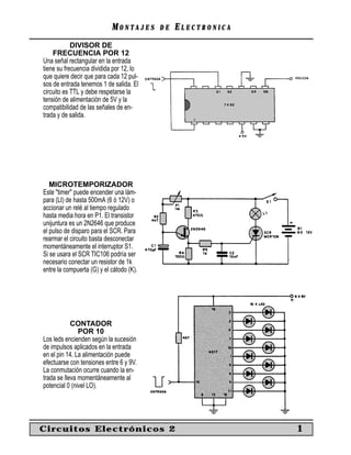 MM O N TO N T A J E SA J E S D ED E EE L E C T R O N I C AL E C T R O N I C A
DIVISOR DE
FRECUENCIA POR 12
Una señal rectangular en la entrada
tiene su frecuencia dividida por 12, lo
que quiere decir que para cada 12 pul-
sos de entrada tenemos 1 de salida. El
circuito es TTL y debe respetarse la
tensión de alimentación de 5V y la
compatibilidad de las señales de en-
trada y de salida.
MICROTEMPORIZADOR
Este "timer" puede encender una lám-
para (LI) de hasta 500mA (6 ó 12V) o
accionar un relé al tiempo regulado
hasta media hora en P1. El transistor
unijuntura es un 2N2646 que produce
el pulso de disparo para el SCR. Para
rearmar el circuito basta desconectar
momentáneamente el interruptor S1.
Si se usara el SCR TIC106 podría ser
necesario conectar un resistor de 1k
entre la compuerta (G) y el cátodo (K).
CONTADOR
POR 10
Los leds encienden según la sucesión
de impulsos aplicados en la entrada
en el pin 14. La alimentación puede
efectuarse con tensiones entre 6 y 9V.
La conmutación ocurre cuando la en-
trada se lleva momentáneamente al
potencial 0 (nivel LO).
Circuitos Electrónicos 2 1
 