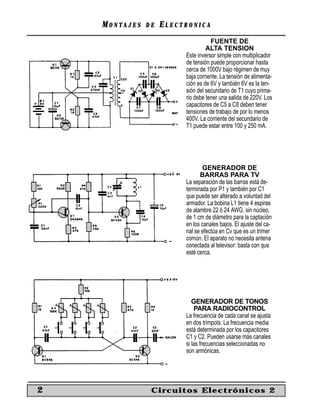MM O N TO N T A J E SA J E S D ED E EE L E C T R O N I C AL E C T R O N I C A
2 Circuitos Electrónicos 2
FUENTE DE
ALTA TENSION
Este inversor simple con multiplicador
de tensión puede proporcionar hasta
cerca de 1000V bajo régimen de muy
baja corriente. La tensión de alimenta-
ción es de 6V y también 6V es la ten-
sión del secundario de T1 cuyo prima-
rio debe tener una salida de 220V. Los
capacitores de C5 a C8 deben tener
tensiones de trabajo de por lo menos
400V. La corriente del secundario de
T1 puede estar entre 100 y 250 mA.
GENERADOR DE
BARRAS PARA TV
La separación de las barras está de-
terminada por P1 y también por C1
que puede ser alterado a voluntad del
armador. La bobina L1 tiene 4 espiras
de alambre 22 ó 24 AWG, sin núcleo,
de 1 cm de diámetro para la captación
en los canales bajos. El ajuste del ca-
nal se efectúa en Cv que es un trimer
común. El aparato no necesita antena
conectada al televisor: basta con que
esté cerca.
GENERADOR DE TONOS
PARA RADIOCONTROL
La frecuencia de cada canal se ajusta
en dos trimpots. La frecuencia media
está determinada por los capacitores
C1 y C2. Pueden usarse más canales
si las frecuencias seleccionadas no
son armónicas.
 