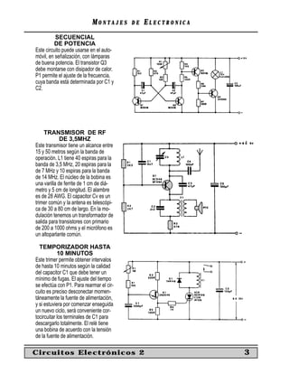 MM O N TO N T A J E SA J E S D ED E EE L E C T R O N I C AL E C T R O N I C A
SECUENCIAL
DE POTENCIA
Este circuito puede usarse en el auto-
móvil, en señalización, con lámparas
de buena potencia. El transistor Q3
debe montarse con disipador de calor.
P1 permite el ajuste de la frecuencia,
cuya banda está determinada por C1 y
C2.
TRANSMISOR DE RF
DE 3,5MHZ
Este transmisor tiene un alcance entre
15 y 50 metros según la banda de
operación. L1 tiene 40 espiras para la
banda de 3,5 MHz, 20 espiras para la
de 7 MHz y 10 espiras para la banda
de 14 MHz. El núcleo de la bobina es
una varilla de ferrite de 1 cm de diá-
metro y 5 cm de longitud. El alambre
es de 28 AWG. El capacitor Cv es un
trimer común y la antena es telescópi-
ca de 30 a 80 cm de largo. En la mo-
dulación tenemos un transformador de
salida para transistores con primario
de 200 a 1000 ohms y el micrófono es
un altoparlante común.
TEMPORIZADOR HASTA
10 MINUTOS
Este trimer permite obtener intervalos
de hasta 10 minutos según la calidad
del capacitor C1 que debe tener un
mínimo de fugas. El ajuste del tiempo
se efectúa con P1. Para rearmar el cir-
cuito es preciso desconectar momen-
táneamente la fuente de alimentación,
y si estuviera por comenzar enseguida
un nuevo ciclo, será conveniente cor-
tocircuitar los terminales de C1 para
descargarlo totalmente. El relé tiene
una bobina de acuerdo con la tensión
de la fuente de alimentación.
Circuitos Electrónicos 2 3
 