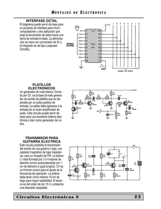 MM O N TO N T A J E SA J E S D ED E EE L E C T R O N I C AL E C T R O N I C A
INTERFASE OCTAL
El diagrama puede servir de base para
un proyecto de interfase para micro-
computadores u otra aplicación que
exija la transmisión de datos hacia una
barra de entrada tri-state. La alimenta-
ción se hace con una tensión de 5V y
el integrado es del tipo Lowpower
Schottky.
PLATILLOS
ELECTRONICOS
Un generador de ruido blanco, forma-
do por Q1, es la base de este genera-
dor de sonido de platillos que es dis-
parado por un pulso positivo de
entrada. La salida debe aplicarse a la
entrada de un buen ampliﬁcador de
audio. Este circuito puede servir de
base para una excelente batería elec-
trónica o bien como generador de rui-
dos.
TRANSMISOR PARA
GUITARRA ELECTRICA
Este circuito posibilita la transmisión
del sonido de una guitarra o bajo, con
captador magnético de baja impedan-
cia, para un receptor de FM. La bobina
L1 está formada por 3 ó 4 espiras de
alambre común autosustentada con 1
cm de diámetro e igual longitud. CV es
un trimmer común para el ajuste de la
frecuencia de operación. La antena
debe tener como máximo 15 cm de
largo para mayor estabilidad. El alcan-
ce es del orden de los 15 m y presenta
una distorsión aceptable.
Circuitos Electrónicos 2 23
 