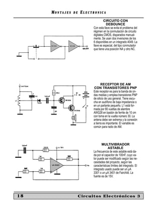 MM O N TO N T A J E SA J E S D ED E EE L E C T R O N I C AL E C T R O N I C A
18 Circuitos Electrónicos 3
CIRCUITO CON
DEBOUNCE
Con esta llave se evita el problema del
régimen en la conmutación de circuito
digitales CMOS, disparados manual-
mente. Se usan dos inversores de los
6 disponibles en un integrado 4049. La
llave es especial, del tipo conmutador
que tiene una posición NA y otro NC.
RECEPTOR DE AM
CON TRANSISTORES PNP
Este receptor es para la banda de on-
das medias y emplea transistores PNP
de silicio de uso general. Tiene escu-
cha en audífono de baja impedancia o
en un parlante pequeño. L1 está for-
mada por 80 vueltas de alambre
AWG28 en bastón de ferrite de 10 cm
con toma en la vuelta número 30. La
antena debe ser extrema y la conexión
a tierra es importante. El variable es
común para radio de AM.
MULTIVIBRADOR
ASTABLE
La frecuencia de este astable está da-
da por el capacitor de 100nF, cuyo va-
lor puede ser modiﬁcado según las ne-
cesidades del proyecto, según las
características límites del integrado. El
integrado usado puede ser un µA
3301 o un µA 3401 de Fairchild. La
fuente es de 15V.
 