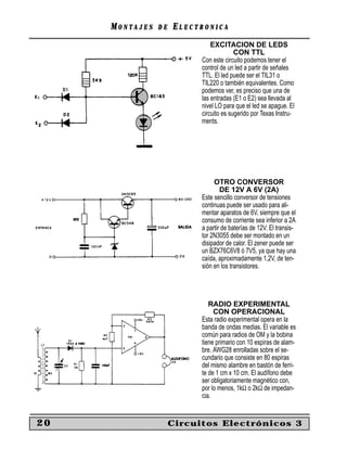 MM O N TO N T A J E SA J E S D ED E EE L E C T R O N I C AL E C T R O N I C A
20 Circuitos Electrónicos 3
EXCITACION DE LEDS
CON TTL
Con este circuito podemos tener el
control de un led a partir de señales
TTL. El led puede ser el TIL31 o
TIL220 o también equivalentes. Como
podemos ver, es preciso que una de
las entradas (E1 o E2) sea llevada al
nivel LO para que el led se apague. El
circuito es sugerido por Texas Instru-
ments.
OTRO CONVERSOR
DE 12V A 6V (2A)
Este sencillo conversor de tensiones
continuas puede ser usado para ali-
mentar aparatos de 6V, siempre que el
consumo de corriente sea inferior a 2A
a partir de baterías de 12V. El transis-
tor 2N3055 debe ser montado en un
disipador de calor. El zener puede ser
un BZX76C6V8 ó 7V5, ya que hay una
caída, aproximadamente 1,2V, de ten-
sión en los transistores.
RADIO EXPERIMENTAL
CON OPERACIONAL
Esta radio experimental opera en la
banda de ondas medias. El variable es
común para radios de OM y la bobina
tiene primario con 10 espiras de alam-
bre. AWG28 enrolladas sobre el se-
cundario que consiste en 80 espiras
del mismo alambre en bastón de ferri-
te de 1 cm x 10 cm. El audífono debe
ser obligatoriamente magnético con,
por lo menos, 1kΩ o 2kΩ de impedan-
cia.
 