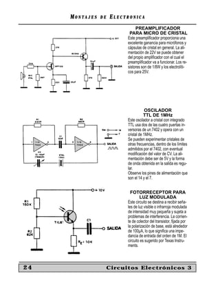 MM O N TO N T A J E SA J E S D ED E EE L E C T R O N I C AL E C T R O N I C A
24 Circuitos Electrónicos 3
PREAMPLIFICADOR
PARA MICRO DE CRISTAL
Este preampliﬁcador proporciona una
excelente ganancia para micrófonos y
cápsulas de cristal en general. La ali-
mentación de 22V se puede obtener
del propio ampliﬁcador con el cual el
preampliﬁcador va a funcionar. Los re-
sistores son de 1/8W y los electrolíti-
cos para 25V.
OSCILADOR
TTL DE 1MHz
Este oscilador a cristal con integrado
TTL usa dos de las cuatro puertas in-
versoras de un 7402 y opera con un
cristal de 1MHz.
Se pueden experimentar cristales de
otras frecuencias, dentro de los límites
admitidos por el 7402, con eventual
modiﬁcación del valor de CV. La ali-
mentación debe ser de 5V y la forma
de onda obtenida en la salida es regu-
lar.
Observe los pines de alimentación que
son el 14 y el 7.
FOTORRECEPTOR PARA
LUZ MODULADA
Este circuito se destina a recibir seña-
les de luz visible o infrarroja modulada
de intensidad muy pequeña y sujeta a
problemas de interferencia. La corrien-
te de colector del transistor, ﬁjada por
la polarización de base, está alrededor
de 100µA, lo que signiﬁca una impe-
dancia de entrada del orden de 1M. El
circuito es sugerido por Texas Instru-
ments.
 