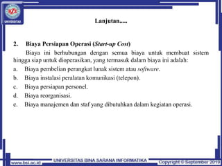 Lanjutan.....
2. Biaya Persiapan Operasi (Start-up Cost)
Biaya ini berhubungan dengan semua biaya untuk membuat sistem
hingga siap untuk dioperasikan, yang termasuk dalam biaya ini adalah:
a. Biaya pembelian perangkat lunak sistem atau software.
b. Biaya instalasi peralatan komunikasi (telepon).
c. Biaya persiapan personel.
d. Biaya reorganisasi.
e. Biaya manajemen dan staf yang dibutuhkan dalam kegiatan operasi.
 