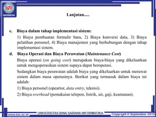 Lanjutan.....
c. Biaya dalam tahap implementasi sistem:
1) Biaya pembuatan formulir baru, 2) Biaya konversi data, 3) Biaya
pelatihan personel, 4) Biaya manajemen yang berhubungan dengan tahap
implementasi sistem.
d. Biaya Operasi dan Biaya Perawatan (Maintenance Cost)
Biaya operasi (on going cost) merupakan biaya-biaya yang dikeluarkan
untuk mengoperasikan sistem supaya dapat beroperasi.
Sedangkan biaya perawatan adalah biaya yang dikeluarkan untuk merawat
sistem dalam masa operasinya. Berikut yang termasuk dalam biaya ini
adalah:
1) Biaya personel (opeartor, data entry, teknisi).
2) Biaya overhead (pemakaian telepon, listrik, air, gaji, keamanan).
 