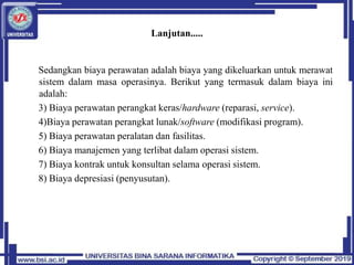 Lanjutan.....
Sedangkan biaya perawatan adalah biaya yang dikeluarkan untuk merawat
sistem dalam masa operasinya. Berikut yang termasuk dalam biaya ini
adalah:
3) Biaya perawatan perangkat keras/hardware (reparasi, service).
4)Biaya perawatan perangkat lunak/software (modifikasi program).
5) Biaya perawatan peralatan dan fasilitas.
6) Biaya manajemen yang terlibat dalam operasi sistem.
7) Biaya kontrak untuk konsultan selama operasi sistem.
8) Biaya depresiasi (penyusutan).
 