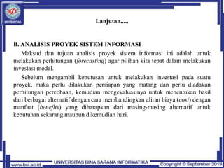 Lanjutan.....
B. ANALISIS PROYEK SISTEM INFORMASI
Maksud dan tujuan analisis proyek sistem informasi ini adalah untuk
melakukan perhitungan (forecasting) agar pilihan kita tepat dalam melakukan
investasi modal.
Sebelum mengambil keputusan untuk melakukan investasi pada suatu
proyek, maka perlu dilakukan persiapan yang matang dan perlu diadakan
perhitungan percobaan, kemudian mengevaluasinya untuk menentukan hasil
dari berbagai alternatif dengan cara membandingkan aliran biaya (cost) dengan
manfaat (benefits) yang diharapkan dari masing-masing alternatif untuk
kebutuhan sekarang maupun dikemudian hari.
 