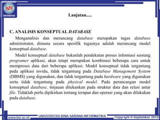 Lanjutan.....
C. ANALISIS KONSEPTUAL DATABASE
Menganalisis dan merancang database merupakan tugas database
administrator, dimana secara spesifik tugasnya adalah merancang model
konseptual database.
Model konseptual database bukanlah pendekatan proses informasi seorang
programer aplikasi, akan tetapi merupakan kombinasi beberapa cara untuk
memproses data dari beberapa aplikasi. Model konseptual tidak tergantung
pada aplikasi invidu, tidak tergantung pada Database Management System
(DBMS) yang digunakan, dan tidak tergantung pada hardware yang digunakan
serta tidak tergantung pada physical model. Pada perancangan model
konseptual database, tinjauan ditekankan pada struktur data dan relasi antar
file. Tidaklah perlu dipikirkan tentang terapan dan operasi yang akan dilakukan
pada database.
 