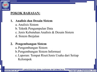 POKOK BAHASAN:
1. Analisis dan Desain Sistem
a. Analisis Sistem
b. Teknik Pengumpulan Data
c. Jenis Kebutuhan Analisis & Desain Sistem
d. Sistem Berjalan
2. Pengembangan Sistem
a. Pengembangan Sistem
b.Pengembangan Sistem Informasi
c. Laporan: Tempat Riset/Jenis Usaha dari Setiap
Kelompok
 