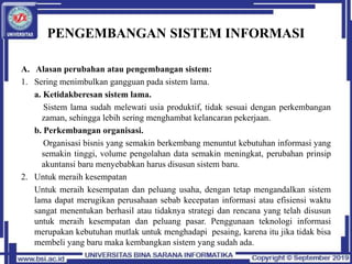 PENGEMBANGAN SISTEM INFORMASI
A. Alasan perubahan atau pengembangan sistem:
1. Sering menimbulkan gangguan pada sistem lama.
a. Ketidakberesan sistem lama.
Sistem lama sudah melewati usia produktif, tidak sesuai dengan perkembangan
zaman, sehingga lebih sering menghambat kelancaran pekerjaan.
b. Perkembangan organisasi.
Organisasi bisnis yang semakin berkembang menuntut kebutuhan informasi yang
semakin tinggi, volume pengolahan data semakin meningkat, perubahan prinsip
akuntansi baru menyebabkan harus disusun sistem baru.
2. Untuk meraih kesempatan
Untuk meraih kesempatan dan peluang usaha, dengan tetap mengandalkan sistem
lama dapat merugikan perusahaan sebab kecepatan informasi atau efisiensi waktu
sangat menentukan berhasil atau tidaknya strategi dan rencana yang telah disusun
untuk meraih kesempatan dan peluang pasar. Penggunaan teknologi informasi
merupakan kebutuhan mutlak untuk menghadapi pesaing, karena itu jika tidak bisa
membeli yang baru maka kembangkan sistem yang sudah ada.
 