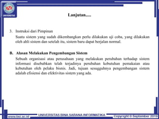 Lanjutan.....
3. Instruksi dari Pimpinan
Suatu sistem yang sudah dikembangkan perlu dilakukan uji coba, yang dilakukan
oleh ahli sistem dan setelah itu, sistem baru dapat berjalan normal.
B. Alasan Melakukan Pengembangan Sistem
Sebuah organisasi atau perusahaan yang melakukan perubahan terhadap sistem
informasi disebabkan telah terjadinya perubahan kebutuhan pemakaian atau
kebutuhan oleh pelaku bisnis. Jadi, tujuan sesugguhnya pengembangan sistem
adalah efisiensi dan efektivitas sistem yang ada.
 