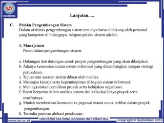 Lanjutan.....
C. Pelaku Pengembangan Sistem
Dalam aktivitas pengembangan sistem tentunya harus didukung oleh personal
yang kompeten di bidangnya. Adapun pelaku sistem adalah:
1. Manajemen
Peran dalam pengembangan sistem:
a. Dukungan dan dorongan untuk proyek pengembangan yang akan dikerjakan.
b. Adanya keserasian antara sistem informasi yang dikembangkan dengan strategi
perusahaan.
c. Tujuan dan sasaran sistem dibuat oleh mereka.
d. Meninjau kinerja serta kepemimpinan di bagian sistem informasi.
e. Meningkatakan pemilihan proyek serta kebijakan organisasi.
f. Dapat berperan dalam analisis sistem dan kalkulasi biaya proyek serta
manfaatnya.
g. Mudah memberikan komando ke pegawai utama untuk terlibat dalam proyek
pengembangan.
h. Tersedia jaminan alokasi pendanaan.
 
