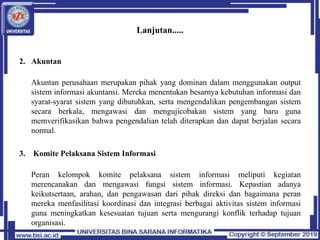 Lanjutan.....
2. Akuntan
Akuntan perusahaan merupakan pihak yang dominan dalam menggunakan output
sistem informasi akuntansi. Mereka menentukan besarnya kebutuhan informasi dan
syarat-syarat sistem yang dibutuhkan, serta mengendalikan pengembangan sistem
secara berkala, mengawasi dan mengujicobakan sistem yang baru guna
memverifikasikan bahwa pengendalian telah diterapkan dan dapat berjalan secara
normal.
3. Komite Pelaksana Sistem Informasi
Peran kelompok komite pelaksana sistem informasi meliputi kegiatan
merencanakan dan mengawasi fungsi sistem informasi. Kepastian adanya
keikutsertaan, arahan, dan pengawasan dari pihak direksi dan bagaimana peran
mereka menfasilitasi koordinasi dan integrasi berbagai aktivitas sistem informasi
guna meningkatkan kesesuaian tujuan serta mengurangi konflik terhadap tujuan
organisasi.
 