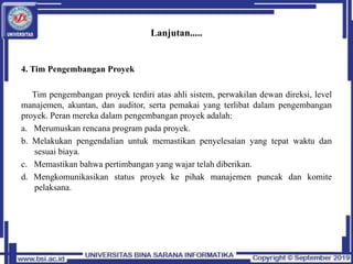 Lanjutan.....
4. Tim Pengembangan Proyek
Tim pengembangan proyek terdiri atas ahli sistem, perwakilan dewan direksi, level
manajemen, akuntan, dan auditor, serta pemakai yang terlibat dalam pengembangan
proyek. Peran mereka dalam pengembangan proyek adalah:
a. Merumuskan rencana program pada proyek.
b. Melakukan pengendalian untuk memastikan penyelesaian yang tepat waktu dan
sesuai biaya.
c. Memastikan bahwa pertimbangan yang wajar telah diberikan.
d. Mengkomunikasikan status proyek ke pihak manajemen puncak dan komite
pelaksana.
 