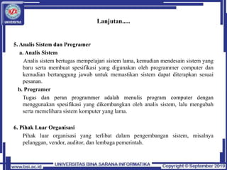 Lanjutan.....
5. Analis Sistem dan Programer
a. Analis Sistem
Analis sistem bertugas mempelajari sistem lama, kemudian mendesain sistem yang
baru serta membuat spesifikasi yang digunakan oleh programmer computer dan
kemudian bertanggung jawab untuk memastikan sistem dapat diterapkan sesuai
pesanan.
b. Programer
Tugas dan peran programmer adalah menulis program computer dengan
menggunakan spesifikasi yang dikembangkan oleh analis sistem, lalu mengubah
serta memelihara sistem komputer yang lama.
6. Pihak Luar Organisasi
Pihak luar organisasi yang terlibat dalam pengembangan sistem, misalnya
pelanggan, vendor, auditor, dan lembaga pemerintah.
 