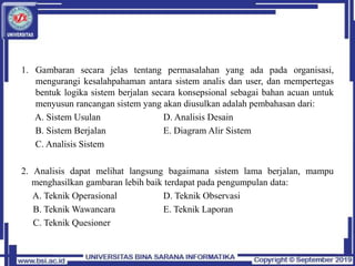 1. Gambaran secara jelas tentang permasalahan yang ada pada organisasi,
mengurangi kesalahpahaman antara sistem analis dan user, dan mempertegas
bentuk logika sistem berjalan secara konsepsional sebagai bahan acuan untuk
menyusun rancangan sistem yang akan diusulkan adalah pembahasan dari:
A. Sistem Usulan D. Analisis Desain
B. Sistem Berjalan E. Diagram Alir Sistem
C. Analisis Sistem
2. Analisis dapat melihat langsung bagaimana sistem lama berjalan, mampu
menghasilkan gambaran lebih baik terdapat pada pengumpulan data:
A. Teknik Operasional D. Teknik Observasi
B. Teknik Wawancara E. Teknik Laporan
C. Teknik Quesioner
 