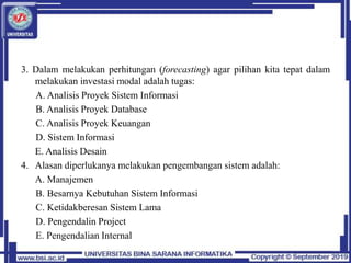 3. Dalam melakukan perhitungan (forecasting) agar pilihan kita tepat dalam
melakukan investasi modal adalah tugas:
A. Analisis Proyek Sistem Informasi
B. Analisis Proyek Database
C. Analisis Proyek Keuangan
D. Sistem Informasi
E. Analisis Desain
4. Alasan diperlukanya melakukan pengembangan sistem adalah:
A. Manajemen
B. Besarnya Kebutuhan Sistem Informasi
C. Ketidakberesan Sistem Lama
D. Pengendalin Project
E. Pengendalian Internal
 