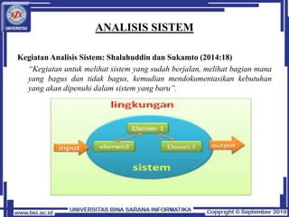 ANALISIS SISTEM
Kegiatan Analisis Sistem: Shalahuddin dan Sukamto (2014:18)
“Kegiatan untuk melihat sistem yang sudah berjalan, melihat bagian mana
yang bagus dan tidak bagus, kemudian mendokumentasikan kebutuhan
yang akan dipenuhi dalam sistem yang baru”.
 
