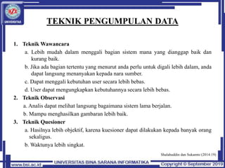 TEKNIK PENGUMPULAN DATA
1. Teknik Wawancara
a. Lebih mudah dalam menggali bagian sistem mana yang dianggap baik dan
kurang baik.
b. Jika ada bagian tertentu yang menurut anda perlu untuk digali lebih dalam, anda
dapat langsung menanyakan kepada nara sumber.
c. Dapat menggali kebutuhan user secara lebih bebas.
d. User dapat mengungkapkan kebutuhannya secara lebih bebas.
2. Teknik Observasi
a. Analis dapat melihat langsung bagaimana sistem lama berjalan.
b. Mampu menghasilkan gambaran lebih baik.
3. Teknik Quesioner
a. Hasilnya lebih objektif, karena kuesioner dapat dilakukan kepada banyak orang
sekaligus.
b. Waktunya lebih singkat.
Shalahuddin dan Sukamto (2014:19)
 