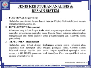 JENIS KEBUTUHAN ANALISIS &
DESAIN SISTEM
1. FUNCTIONAL Requirement
Kebutuhan yang terkait dengan fungsi produk. Contoh: Sistem informasi mampu
mencetak laporan, grafik, dll.
2. DEVELOPMENT Requirement
Kebutuhan yang terkait dengan tools untuk pengembangan sistem informasi baik
perangkat keras maupun perangkat lunak. Contoh: Sistem informasi dikembangkan
menggunakan alat bantu (Eclipse untuk pengembangan) dan (StarUML untuk
pemodelan).
3. DEPLOYMENT Requirement
Kebutuhan yang terkait dengan lingkungan dimana sistem informasi akan
digunakan baik perangkat keras maupun perangkat lunak. Contoh: Sistem
informasi mampu berjalan pada server dengan spesifikasi (perangkat keras
memory: 4 GB DDR3), processor: Intel Xeon Quad Core, dan spesifikasi sistem
operasi: Ubuntu Server 9).
Shalahuddin dan Sukamto (2014:22)
 