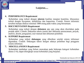 Lanjutan.....
4. PERFORMANCE Requirement
Kebutuhan yang terkait dengan ukuran kualitas maupun kuantitas, khususnya
terkait dengan kecepatan, skalabilitas dan kapasistas. Contoh: Sistem informasi
tersebut mampu diakses minimal 1000 orang pada waktu yang bersamaan.
5. DOCUMENTATION Requirement
Kebutuhan yang terkait dengan dokumen apa saja yang akan disertakan pada
produk akhir. Contoh: Dokumen teknis (mulai dari dokumen perencanaan, proyek,
analisis, desain, pengujian), user manual dan dokumen pelatihan.
6. SUPPORT Requirement
Kebutuhan yang terkait dukungan yang diberikan setelah sistem informasi
digunakan. Contoh: Dukungan teknis dengan adanya pelatihan bagi pengguna
sistem informasi.
7. MISCELLANEOUS Requirement
Kebutuhan tambahan yang belum mencakup pada beberapa kategori kebutuhan
diatas (1-6), dapat dilengkapi sesuai kebutuhan yang berjalan.
Shalahuddin dan Sukamto (2014:22)
 